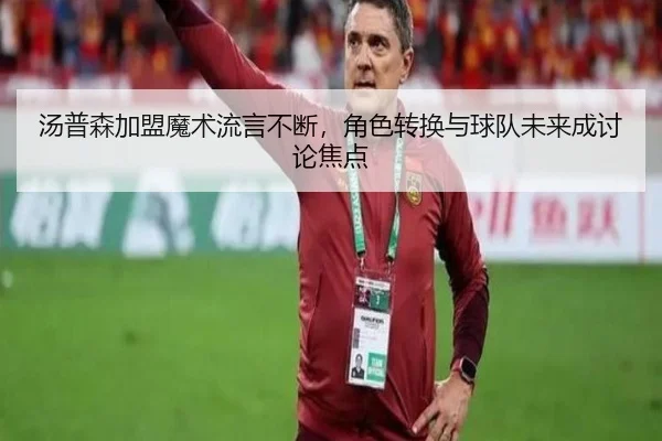 汤普森加盟魔术流言不断，角色转换与球队未来成讨论焦点